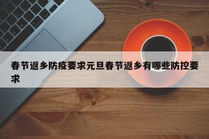 春节返乡防疫要求元旦春节返乡有哪些防控要求