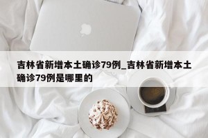 吉林省新增本土确诊79例_吉林省新增本土确诊79例是哪里的