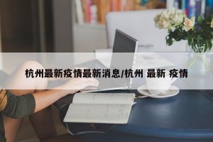杭州最新疫情最新消息/杭州 最新 疫情