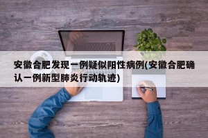 安徽合肥发现一例疑似阳性病例(安徽合肥确认一例新型肺炎行动轨迹)