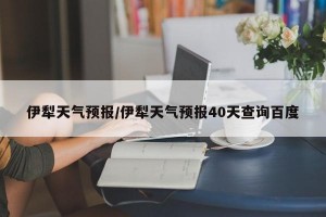 伊犁天气预报/伊犁天气预报40天查询百度
