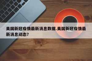 美国新冠疫情最新消息数据.美国新冠疫情最新消息动态？