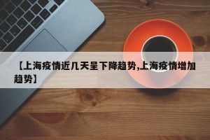 【上海疫情近几天呈下降趋势,上海疫情增加趋势】