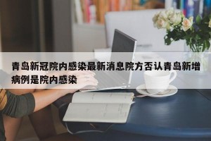 青岛新冠院内感染最新消息院方否认青岛新增病例是院内感染
