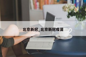 北京新冠_北京新冠疫苗