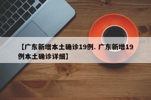 【广东新增本土确诊19例. 广东新增19例本土确诊详细】