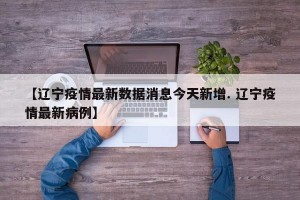 【辽宁疫情最新数据消息今天新增. 辽宁疫情最新病例】