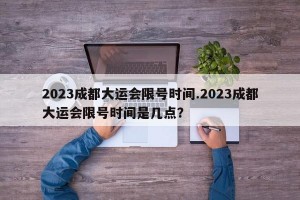 2023成都大运会限号时间.2023成都大运会限号时间是几点？
