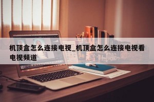 机顶盒怎么连接电视_机顶盒怎么连接电视看电视频道