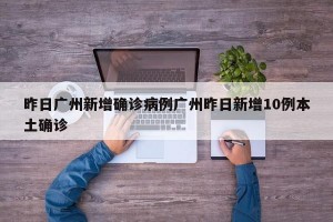 昨日广州新增确诊病例广州昨日新增10例本土确诊