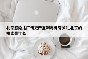 北京感染比广州更严重跟毒株有关?_北京的病毒是什么