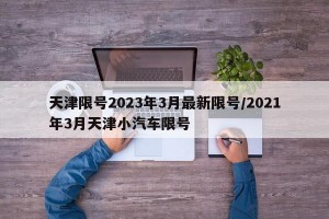 天津限号2023年3月最新限号/2021年3月天津小汽车限号