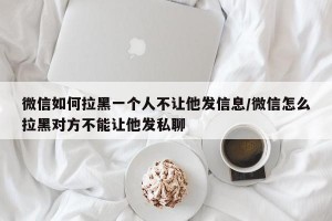 微信如何拉黑一个人不让他发信息/微信怎么拉黑对方不能让他发私聊