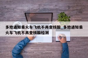多地通知乘火车飞机不再查核酸_多地通知乘火车飞机不再查核酸检测