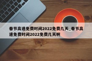春节高速免费时间2022免费几天_春节高速免费时间2022免费几天啊