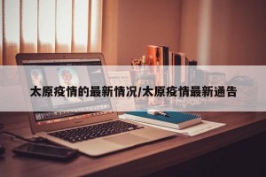 太原疫情的最新情况/太原疫情最新通告