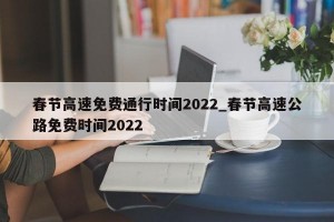 春节高速免费通行时间2022_春节高速公路免费时间2022