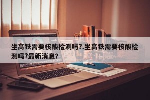 坐高铁需要核酸检测吗?.坐高铁需要核酸检测吗?最新消息？