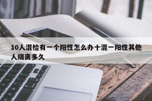 10人混检有一个阳性怎么办十混一阳性其他人隔离多久