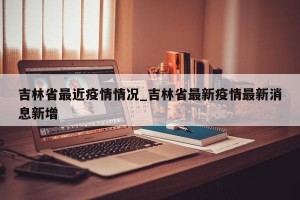 吉林省最近疫情情况_吉林省最新疫情最新消息新增