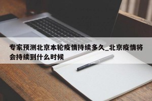 专家预测北京本轮疫情持续多久_北京疫情将会持续到什么时候