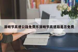 清明节高速公路免费不清明节高速路是否免费