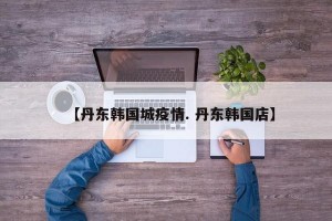 【丹东韩国城疫情. 丹东韩国店】