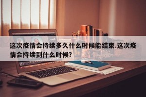 这次疫情会持续多久什么时候能结束.这次疫情会持续到什么时候？