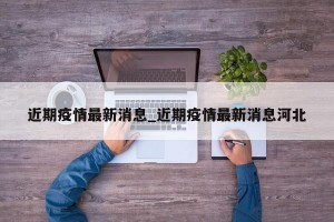 近期疫情最新消息_近期疫情最新消息河北
