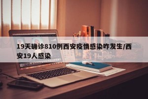 19天确诊810例西安疫情感染咋发生/西安19人感染