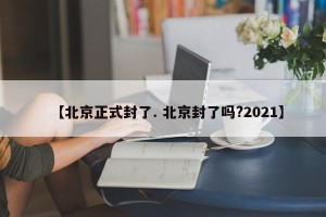 【北京正式封了. 北京封了吗?2021】
