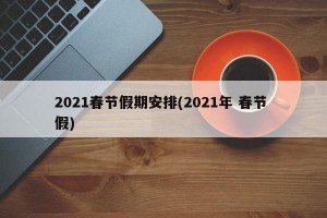 2021春节假期安排(2021年 春节 假)