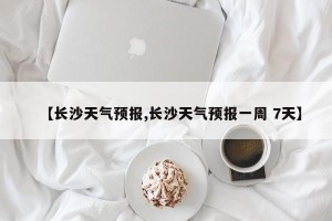 【长沙天气预报,长沙天气预报一周 7天】