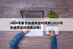 2024年春节快递停运时间表(2025年快递停运时间表公布)