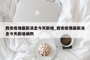 西安疫情最新消息今天新增_西安疫情最新消息今天新增病例