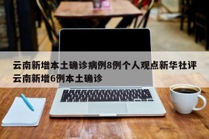 云南新增本土确诊病例8例个人观点新华社评云南新增6例本土确诊