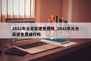 2022年元旦高速免费吗_2022年元旦高速免费通行吗