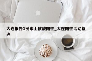 大连报告1例本土核酸阳性_大连阳性活动轨迹