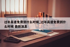 过年高速免费到什么时候_过年高速免费到什么时候 最新消息