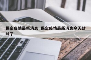保定疫情最新消息_保定疫情最新消息今天封城了
