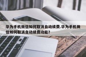 华为手机微信如何取消自动续费.华为手机微信如何取消自动续费功能？