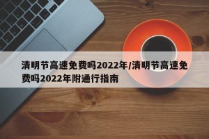 清明节高速免费吗2022年/清明节高速免费吗2022年附通行指南