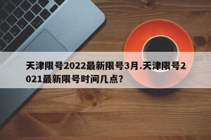 天津限号2022最新限号3月.天津限号2021最新限号时间几点？