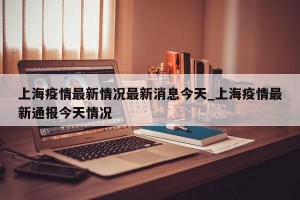 上海疫情最新情况最新消息今天_上海疫情最新通报今天情况