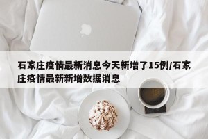 石家庄疫情最新消息今天新增了15例/石家庄疫情最新新增数据消息