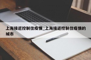 上海接近控制住疫情_上海接近控制住疫情的城市