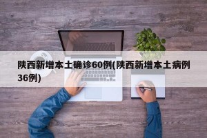 陕西新增本土确诊60例(陕西新增本土病例36例)