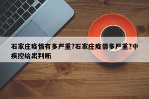 石家庄疫情有多严重?石家庄疫情多严重?中疾控给出判断