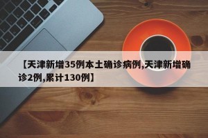 【天津新增35例本土确诊病例,天津新增确诊2例,累计130例】