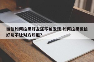 微信如何拉黑好友还不被发现.如何拉黑微信好友不让对方知道？